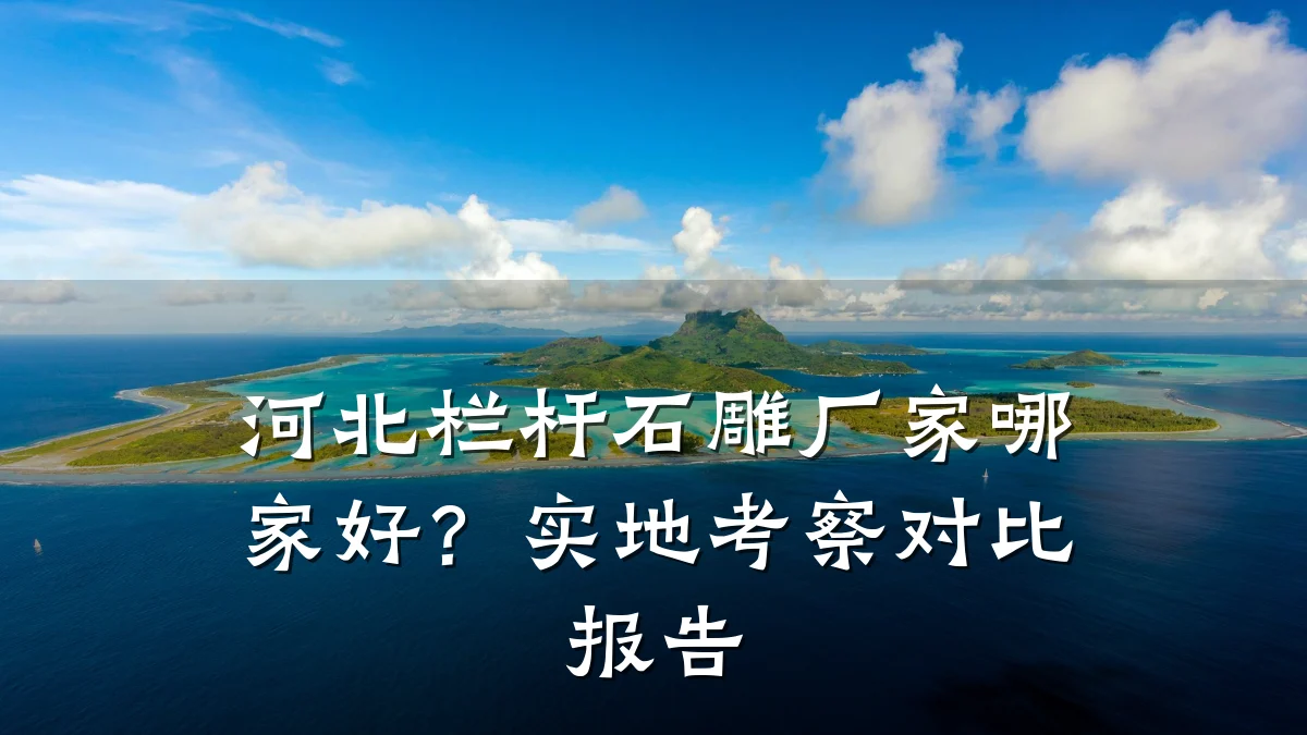 河北栏杆石雕厂家哪家好？实地考察对比报告